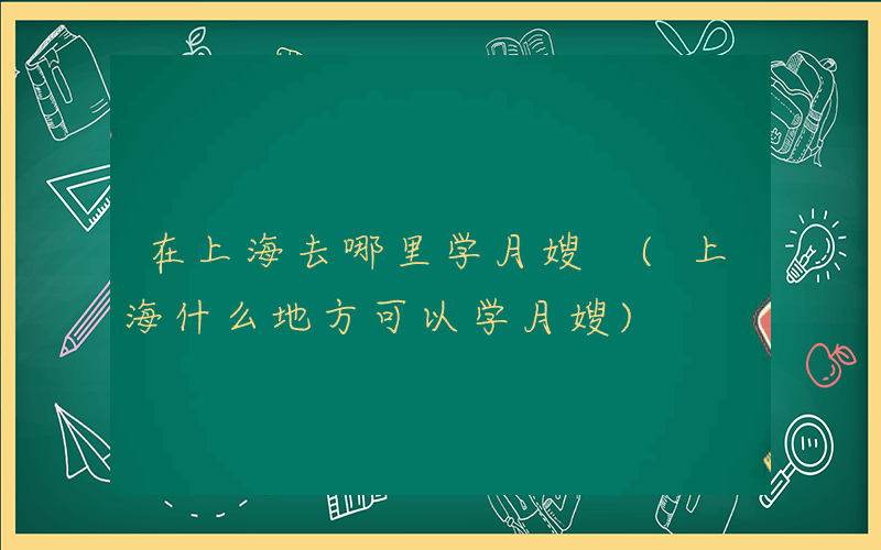 在上海去哪里学月嫂 (上海什么地方可以学月嫂)